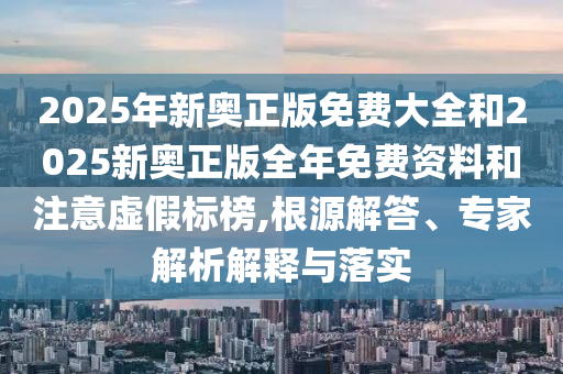 2025年新奧正版免費大全和2025新奧正版全年免費資料和注意虛假標榜,根源解答、專家解析解釋與落實
